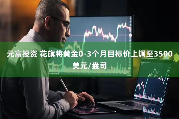 元富投资 花旗将黄金0-3个月目标价上调至3500美元/盎司