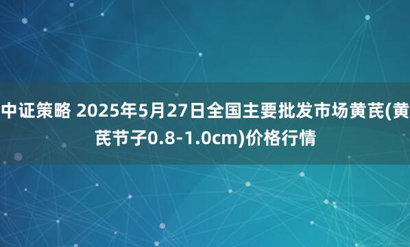 中证策略 2025年5月27日全国主要批发市场黄芪(黄芪节子0.8-1.0cm)价格行情