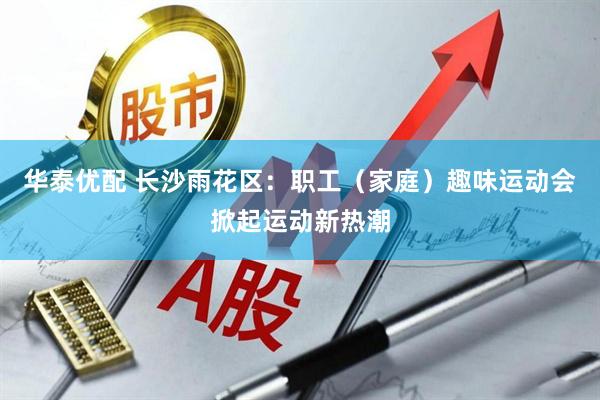 华泰优配 长沙雨花区：职工（家庭）趣味运动会掀起运动新热潮