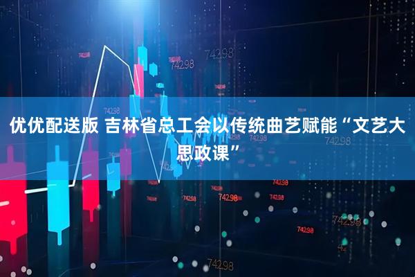 优优配送版 吉林省总工会以传统曲艺赋能“文艺大思政课”