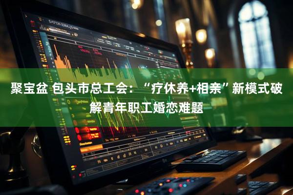 聚宝盆 包头市总工会：“疗休养+相亲”新模式破解青年职工婚恋难题