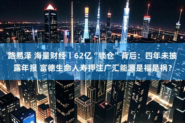 路易泽 海量财经丨62亿“锁仓”背后：四年未披露年报 富德生命人寿押注广汇能源是福是祸？