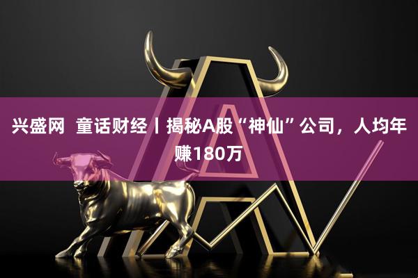 兴盛网  童话财经丨揭秘A股“神仙”公司，人均年赚180万