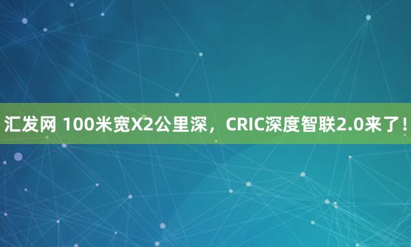汇发网 100米宽X2公里深，CRIC深度智联2.0来了！