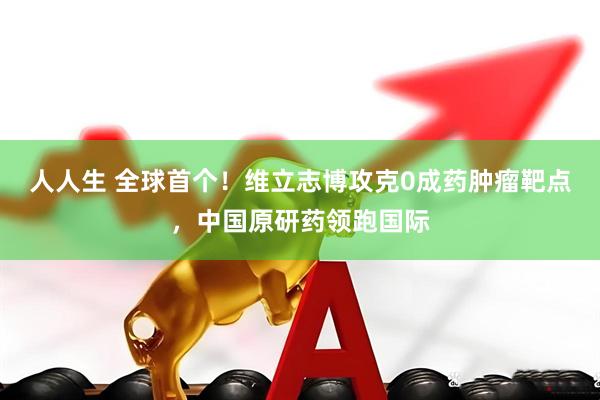 人人生 全球首个！维立志博攻克0成药肿瘤靶点，中国原研药领跑国际