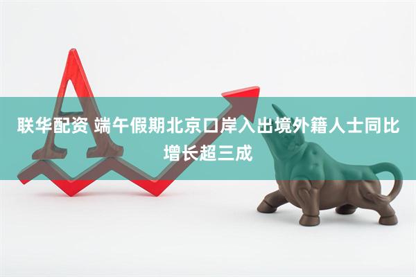 联华配资 端午假期北京口岸入出境外籍人士同比增长超三成
