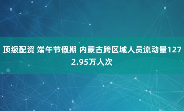 顶级配资 端午节假期 内蒙古跨区域人员流动量1272.95万人次