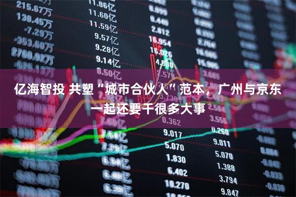 亿海智投 共塑“城市合伙人”范本，广州与京东一起还要干很多大事