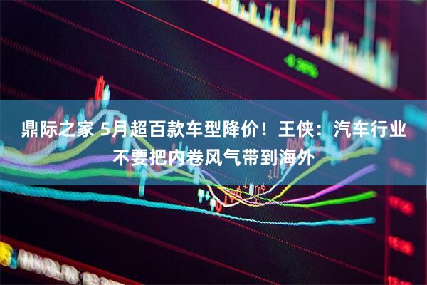 鼎际之家 5月超百款车型降价！王侠：汽车行业不要把内卷风气带到海外