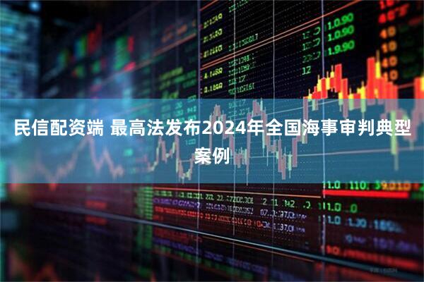 民信配资端 最高法发布2024年全国海事审判典型案例