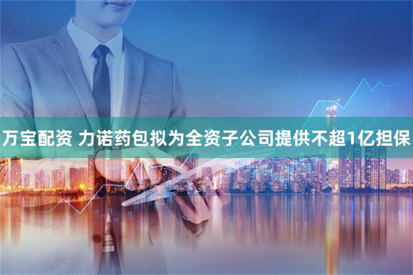 万宝配资 力诺药包拟为全资子公司提供不超1亿担保