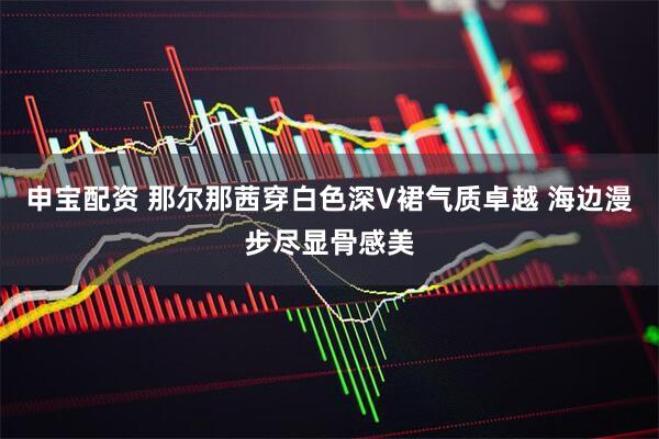 申宝配资 那尔那茜穿白色深V裙气质卓越 海边漫步尽显骨感美