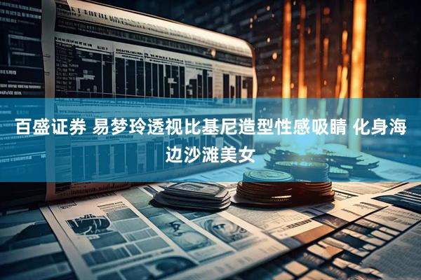 百盛证券 易梦玲透视比基尼造型性感吸睛 化身海边沙滩美女