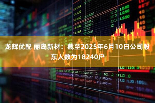 龙辉优配 丽岛新材：截至2025年6月10日公司股东人数为18240户