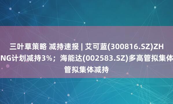 三叶草策略 减持速报 | 艾可蓝(300816.SZ)ZHU QING计划减持3%；海能达(002583.SZ)多高管拟集体减持