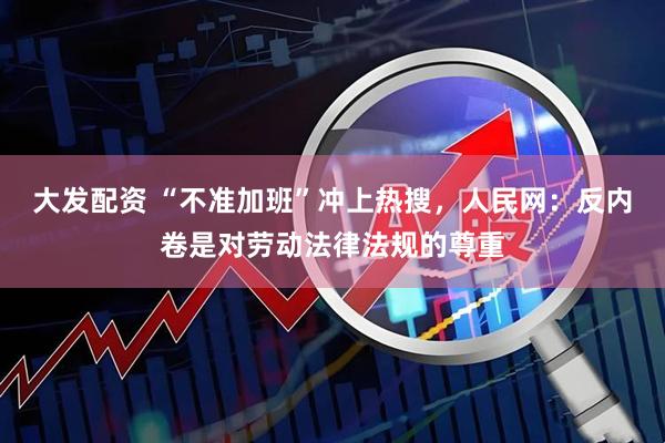 大发配资 “不准加班”冲上热搜，人民网：反内卷是对劳动法律法规的尊重