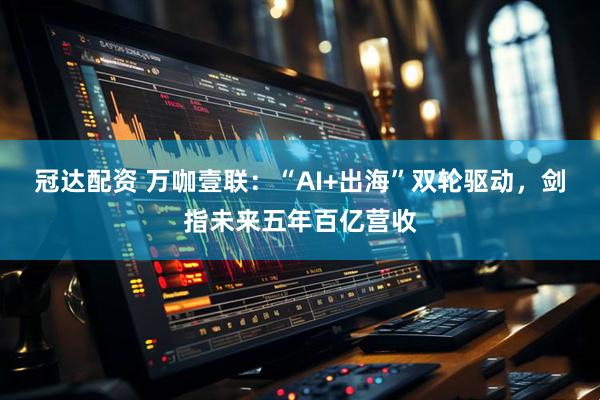 冠达配资 万咖壹联：“AI+出海”双轮驱动，剑指未来五年百亿营收