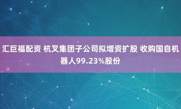 汇巨福配资 杭叉集团子公司拟增资扩股 收购国自机器人99.23%股份