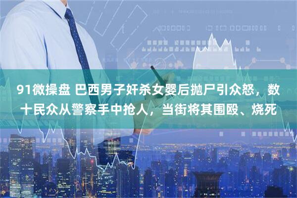 91微操盘 巴西男子奸杀女婴后抛尸引众怒，数十民众从警察手中抢人，当街将其围殴、烧死