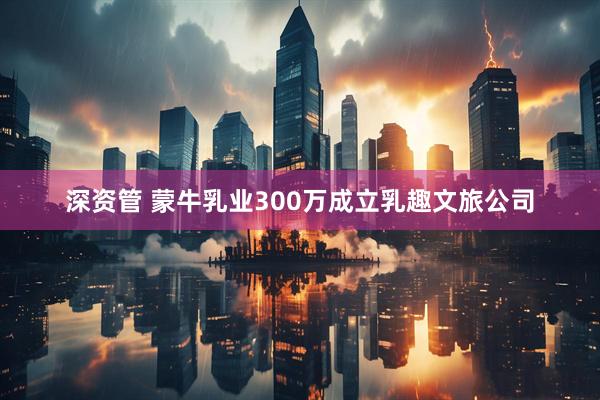 深资管 蒙牛乳业300万成立乳趣文旅公司