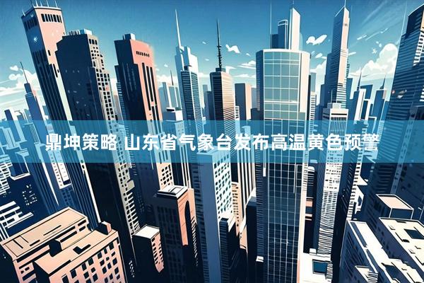 鼎坤策略 山东省气象台发布高温黄色预警
