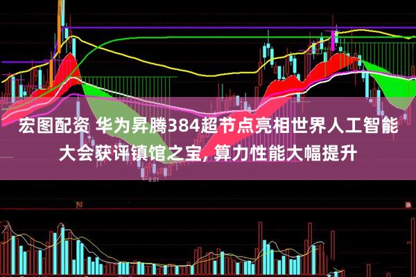 宏图配资 华为昇腾384超节点亮相世界人工智能大会获评镇馆之宝, 算力性能大幅提升