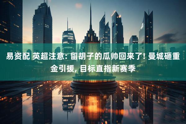 易资配 英超注意: 留胡子的瓜帅回来了! 曼城砸重金引援, 目标直指新赛季