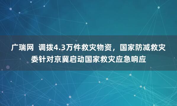 广瑞网  调拨4.3万件救灾物资，国家防减救灾委针对京冀启动国家救灾应急响应