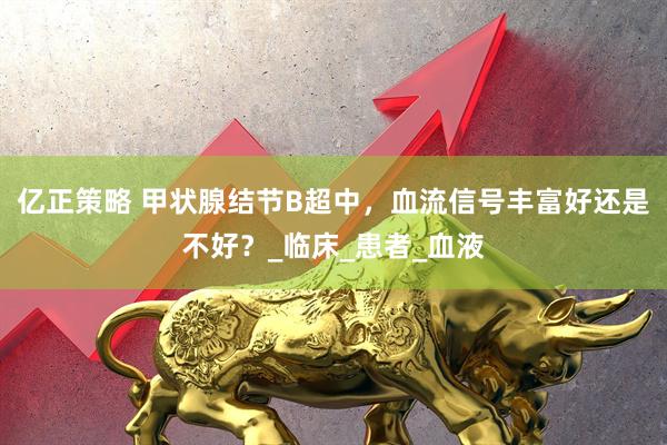 亿正策略 甲状腺结节B超中，血流信号丰富好还是不好？_临床_患者_血液