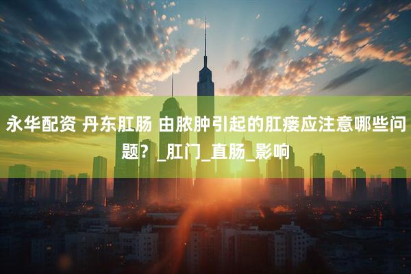 永华配资 丹东肛肠 由脓肿引起的肛瘘应注意哪些问题？_肛门_直肠_影响