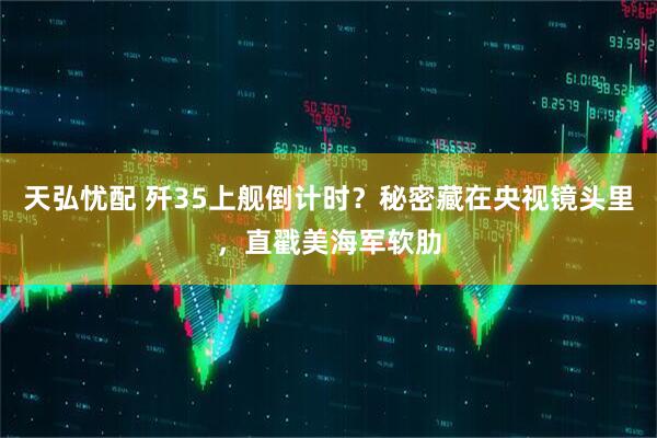 天弘忧配 歼35上舰倒计时？秘密藏在央视镜头里，直戳美海军软肋