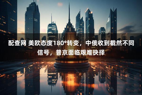 配查网 美欧态度180°转变，中俄收到截然不同信号，普京面临艰难抉择
