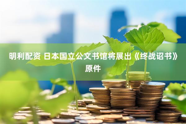 明利配资 日本国立公文书馆将展出《终战诏书》原件