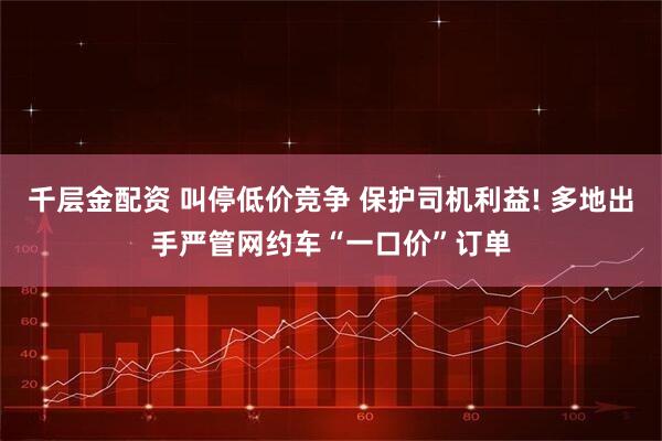 千层金配资 叫停低价竞争 保护司机利益! 多地出手严管网约车“一口价”订单