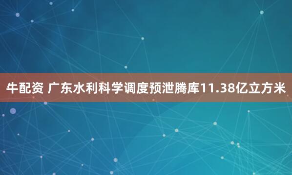 牛配资 广东水利科学调度预泄腾库11.38亿立方米