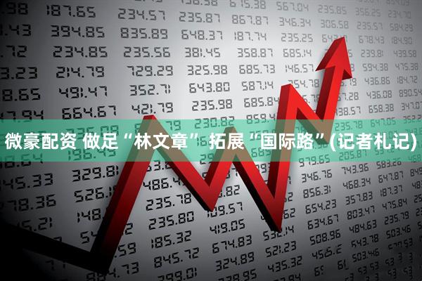 微豪配资 做足“林文章” 拓展“国际路”(记者札记)