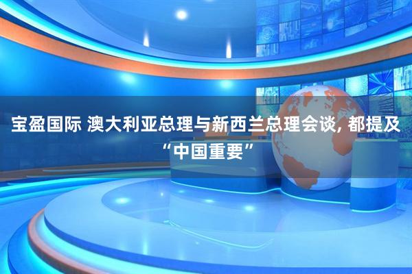 宝盈国际 澳大利亚总理与新西兰总理会谈, 都提及“中国重要”