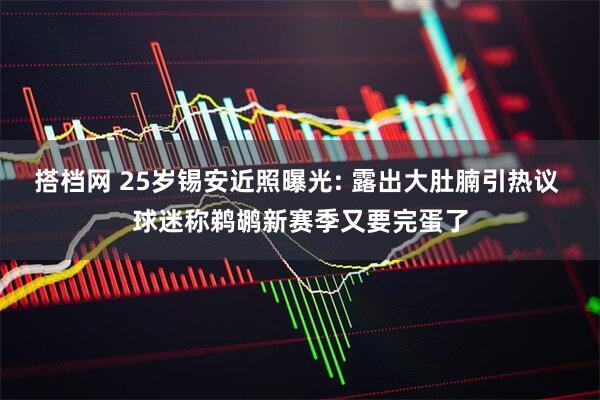 搭档网 25岁锡安近照曝光: 露出大肚腩引热议 球迷称鹈鹕新赛季又要完蛋了