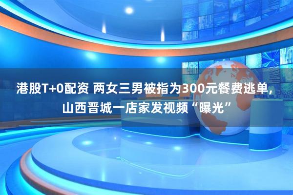 港股T+0配资 两女三男被指为300元餐费逃单, 山西晋城一店家发视频“曝光”