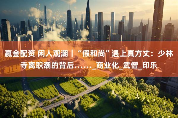赢金配资 闲人观潮｜“假和尚”遇上真方丈：少林寺离职潮的背后……_商业化_武僧_印乐