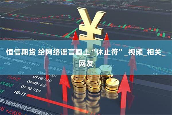 恒信期货 给网络谣言画上“休止符”_视频_相关_网友