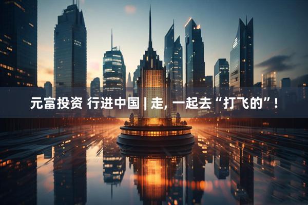 元富投资 行进中国 | 走, 一起去“打飞的”!