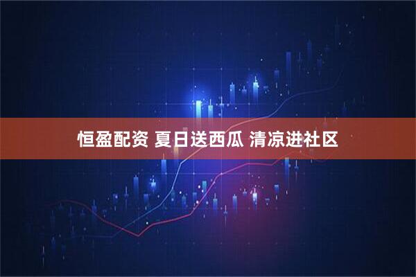 恒盈配资 夏日送西瓜 清凉进社区