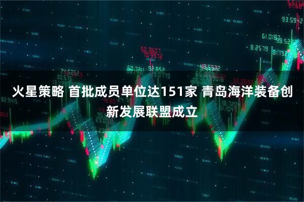 火星策略 首批成员单位达151家 青岛海洋装备创新发展联盟成立