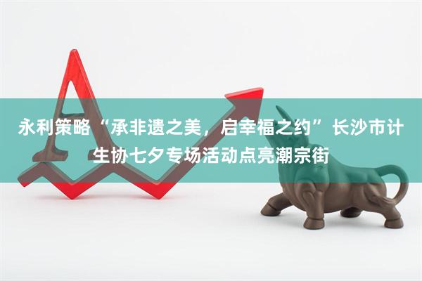永利策略 “承非遗之美，启幸福之约” 长沙市计生协七夕专场活动点亮潮宗街