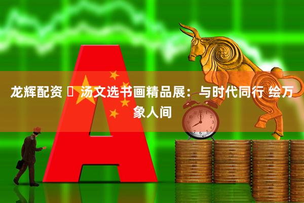 龙辉配资 ​汤文选书画精品展：与时代同行 绘万象人间