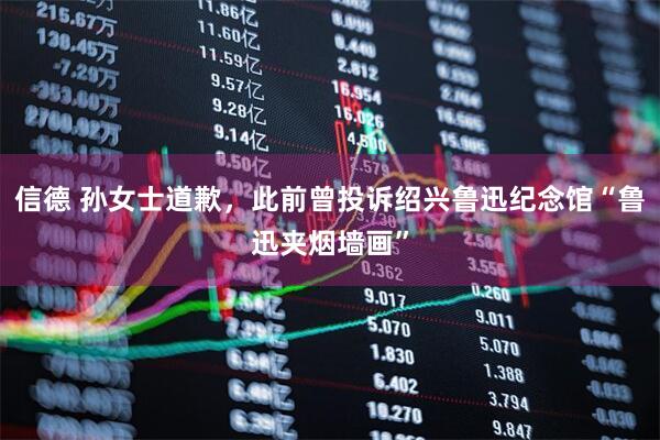 信德 孙女士道歉，此前曾投诉绍兴鲁迅纪念馆“鲁迅夹烟墙画”