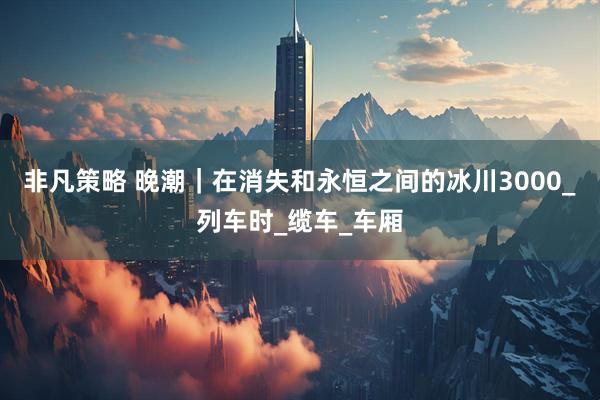 非凡策略 晚潮｜在消失和永恒之间的冰川3000_列车时_缆车_车厢
