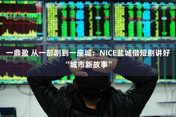 一鼎盈 从一部剧到一座城：NICE盐城借短剧讲好“城市新故事”