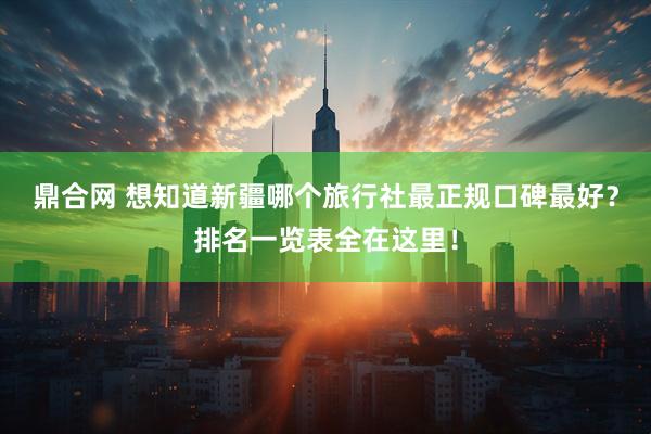 鼎合网 想知道新疆哪个旅行社最正规口碑最好？排名一览表全在这里！